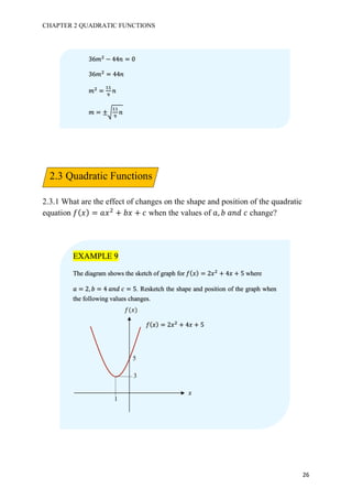 CHAPTER 2 QUADRATIC FUNCTIONS
26
2.3.1 What are the effect of changes on the shape and position of the quadratic
equation 𝑓( 𝑥) = 𝑎𝑥#
+ 𝑏𝑥 + 𝑐 when the values of 𝑎, 𝑏	𝑎𝑛𝑑	𝑐 change?
36𝑚#
− 44𝑛 = 0
36𝑚#
= 44𝑛
𝑚#
=
bb
c
𝑛
𝑚 = ±J
bb
c
𝑛
EXAMPLE 9
The diagram shows the sketch of graph for 𝑓( 𝑥) = 2𝑥#
+ 4𝑥 + 5 where
𝑎 = 2, 𝑏 = 4	𝑎𝑛𝑑	𝑐 = 5. Resketch the shape and position of the graph when
the following values changes.
5
3
1
𝑓(𝑥)
𝑥
𝑓( 𝑥) = 2𝑥#
+ 4𝑥 + 5
2.3 Quadratic Functions
 