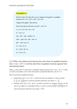 CHAPTER 2 QUADRATIC FUNCTIONS
29
2.3.3 What is the relation exists between the vertex form of a quadratic function
𝑓( 𝑥) = 𝑎(𝑥 − ℎ)#
+ 𝑘 with the other form of quadratic functions (general form
and intercept form)?
What is a vertex form? A vertex form is a quadratic function given by 𝑓( 𝑥) = 𝑎(𝑥 − ℎ)#
+ 𝑘, where
𝑎, ℎ	𝑎𝑛𝑑	𝑘 are constants. (ℎ	, 𝑘) is the vertex and it is symmetrical about the 𝑥-axis if 𝑥 = ℎ.
There are two form of quadratic functions:
• General form: 𝑓( 𝑥) = 𝑎𝑥#
+ 𝑏𝑥 + 𝑐 where 𝑎, 𝑏	𝑎𝑛𝑑	𝑐	are constants. A vertex is at point
,−
K
#L
, 𝑓 8−
K
#L
A- and it is said to be symmetric about the 𝑥-axis when 𝑥 = −
K
#L
.
• Intercept form: 𝑓( 𝑥) = 𝑎(𝑥 − 𝑝)(𝑥 − 𝑞) where 𝑎, 𝑝	𝑎𝑛𝑑	𝑞 are constants. 𝑝	𝑎𝑛𝑑	𝑞 are the
roots or we called it as 𝑥-intercepts for 𝑓(𝑥). A vertex is at the point ,
fgh
#
, 𝑓 8
fgh
#
A- and it is
said to be symmetric about the 𝑥-axis when 𝑥 =
fgh
#
.
EXAMPLE 11
Find the values of 𝑘 when the 𝑥-axis is tangent to the graph of a quadratic
function 𝑓( 𝑥) = ( 𝑘 + 1) 𝑥#
+ 4( 𝑘 − 2) 𝑥 + 2𝑘.
Tangent to the graph	= One real root
Since it has only one real root, we use 𝑏#
− 4𝑎𝑐 = 0.
𝑎 = 𝑘 + 1, 𝑏 = 4𝑘 − 8, 𝑐 = 2𝑘
𝑏#
− 4𝑎𝑐 = 0
(4𝑘 − 8)#
− 4( 𝑘 + 1)(2𝑘) = 0
16𝑘#
− 64𝑘 + 64 − 8𝑘#
− 8𝑘 = 0
8𝑘#
− 72𝑘 + 64 = 0
𝑘#
− 9𝑘 + 8 = 0
( 𝑘 − 1)( 𝑘 − 8) = 0
𝑘 = 1	𝑜𝑟	𝑘 = 8
 
