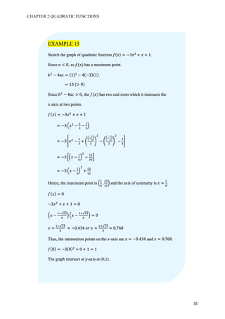 CHAPTER 2 QUADRATIC FUNCTIONS
35
EXAMPLE 15
Sketch the graph of quadratic function 𝑓( 𝑥) = −3𝑥#
+ 𝑥 + 1.
Since 𝑎 < 0, so 𝑓(𝑥) has a maximum point.
𝑏#
− 4𝑎𝑐 = (1)#
− 4(−3)(1)
	= 13	(> 0)
Since 𝑏#
− 4𝑎𝑐 > 0, the 𝑓(𝑥) has two real roots which it intersects the
𝑥-axis at two points.
𝑓( 𝑥) = −3𝑥#
+ 𝑥 + 1
	= −3 8𝑥#
−
@
7
−
b
7
A
	= −3 r𝑥#
−
@
7
+ j
8v
w
x
A
#
k
#
− j
8v
w
x
A
#
k
#
−
b
7
s
	= −3 y8𝑥 −
b
z
A
#
−
b7
7z
{
	= −3 8𝑥 −
b
z
A
#
+
b7
b#
Hence, the maximum point is 8
b
z
,
b7
b#
A and the axis of symmetry is 𝑥 =
b
z
.
𝑓( 𝑥) = 0
−3𝑥#
+ 𝑥 + 1 = 0
8𝑥 −
bv√b7
z
A 8𝑥 −
bg√b7
z
A = 0
𝑥 =
bv√b7
z
	≈ −0.434	𝑜𝑟	𝑥 =
bg√b7
z
≈ 0.768
Thus, the intersection points on the 𝑥-axis are 𝑥 = −0.434 and 𝑥 = 0.768.
𝑓(0) = −3(0)#
+ 0 + 1 = 1
The graph intersect at 𝑦-axis at (0,1).
 