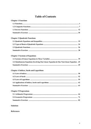 ii
Table of Contents
Chapter 1 Functions
1.1 Functions................................................................................................................................ 1
1.2 Composite Functions.............................................................................................................. 7
1.3 Inverse Functions ............................................................................................................... 12
Summative Exercises ................................................................................................................ 18
Chapter 2 Quadratic Functions
2.1 Quadratic Equations and Inequalities ............................................................................... 19
2.2 Types of Roots of Quadratic Equations ............................................................................. 24
2.3 Quadratic Functions ........................................................................................................... 26
Summative Exercises ............................................................................................................... 38
Chapter 3 Systems of Equations
3.1 Systems of Linear Equations in Three Variables .............................................................. 39
3.2 Simultaneous Equations Involving One Linear Equation & One Non-Linear Equation . 45
Summative Exercises ............................................................................................................... 49
Chapter 4 Indices, Surds and Logarithms
4.1 Laws of Indices.................................................................................................................... 50
4.2 Laws of Surds ..................................................................................................................... 52
4.3 Laws of Logarithms ........................................................................................................... 55
4.4 Applications of Indices, Surds and Logarithms ................................................................ 62
Summative Exercises ............................................................................................................... 63
Chapter 5 Progressions
5.1 Arithmetic Progressions ..................................................................................................... 64
5.2 Geometric Progressions ..................................................................................................... 71
Summative Exercises ............................................................................................................... 82
Solutions
References
 