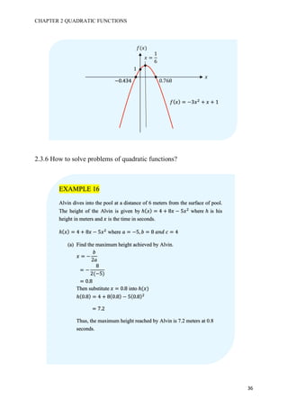 CHAPTER 2 QUADRATIC FUNCTIONS
36
2.3.6 How to solve problems of quadratic functions?
𝑓(𝑥)
𝑥
𝑥 =
1
6
𝑓( 𝑥) = −3𝑥#
+ 𝑥 + 1
1
0.768−0.434
EXAMPLE 16
Alvin dives into the pool at a distance of 6 meters from the surface of pool.
The height of the Alvin is given by ℎ( 𝑥) = 4 + 8𝑥 − 5𝑥#
where ℎ is his
height in meters and 𝑥 is the time in seconds.
ℎ( 𝑥) = 4 + 8𝑥 − 5𝑥#
where 𝑎 = −5, 𝑏 = 8	𝑎𝑛𝑑	𝑐 = 4
(a) Find the maximum height achieved by Alvin.
𝑥 = −
𝑏
2𝑎
			= −
8
2(−5)
			= 0.8
Then substitute 𝑥 = 0.8 into ℎ(𝑥)
ℎ(0.8) = 4 + 8(0.8) − 5(0.8)#
		= 7.2
Thus, the maximum height reached by Alvin is 7.2 meters at 0.8
seconds.
 