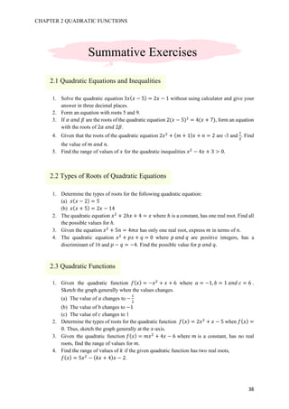 CHAPTER 2 QUADRATIC FUNCTIONS
38
1. Solve the quadratic equation 3𝑥( 𝑥 − 5) = 2𝑥 − 1 without using calculator and give your
answer in three decimal places.
2. Form an equation with roots 5 and 9.
3. If 𝛼	𝑎𝑛𝑑	𝛽 are the roots of the quadratic equation 2(𝑥 − 5)#
= 4(𝑥 + 7), form an equation
with the roots of 2𝛼	𝑎𝑛𝑑	2𝛽.
4. Given that the roots of the quadratic equation 2𝑥#
+ ( 𝑚 + 1) 𝑥 + 𝑛 = 2 are -3 and
b
#
. Find
the value of 𝑚	𝑎𝑛𝑑	𝑛.
5. Find the range of values of 𝑥 for the quadratic inequalities 𝑥#
− 4𝑥 + 3 > 0.
1. Determine the types of roots for the following quadratic equation:
(a) 𝑥( 𝑥 − 2) = 5
(b) 𝑥( 𝑥 + 5) = 2𝑥 − 14
2. The quadratic equation 𝑥#
+ 2ℎ𝑥 + 4 = 𝑥 where ℎ is a constant, has one real root. Find all
the possible values for ℎ.
3. Given the equation 𝑥#
+ 5𝑛 = 4𝑚𝑥 has only one real root, express 𝑚 in terms of 𝑛.
4. The quadratic equation 𝑥#
+ 𝑝𝑥 + 𝑞 = 0 where 𝑝	𝑎𝑛𝑑	𝑞 are positive integers, has a
discriminant of 16 and 𝑝 − 𝑞 = −4. Find the possible value for 𝑝	𝑎𝑛𝑑	𝑞.
1. Given the quadratic function 𝑓( 𝑥) = −𝑥#
+ 𝑥 + 6 where 𝑎 = −1, 𝑏 = 1	𝑎𝑛𝑑	𝑐 = 6 .
Sketch the graph generally when the values changes.
(a) The value of 𝑎 changes to −
b
#
(b) The value of b changes to −1
(c) The value of 𝑐 changes to 1
2. Determine the types of roots for the quadratic function 𝑓( 𝑥) = 2𝑥#
+ 𝑥 − 5 when 𝑓( 𝑥) =
0. Thus, sketch the graph generally at the 𝑥-axis.
3. Given the quadratic function 𝑓( 𝑥) = 𝑚𝑥#
+ 4𝑥 − 6 where 𝑚	is a constant, has no real
roots, find the range of values for 𝑚.
4. Find the range of values of 𝑘 if the given quadratic function has two real roots,
𝑓( 𝑥) = 5𝑥#
− ( 𝑘𝑥 + 4) 𝑥 − 2.
Summative Exercises
2.1 Quadratic Equations and Inequalities
2.2 Types of Roots of Quadratic Equations
2.3 Quadratic Functions
 