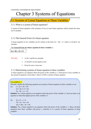 CHAPTER 3 SYSTEMS OF EQUATIONS
39
3.1 Systems of Linear Equations in Three Variables
EXAMPLE 1
Describe whether the following equations are systems of linear equations in three variables or not.
(a) x + 2y + 3z = 29
3x + 4y + z3 = 61
2x – 3y – z = –12
Solution: No, a linear equation is an equation where the power of the variable is 1, however there is an
equation in which the highest power of the variable is 3.
(b) 3a + b – c = 4
7b + 2c – 4a = 41
2(a + 6b) – 4c = 36
Solution: Yes, a linear equation is an equation where the power of the variable is 1. Since, all three
equations have three variables with power 1, therefore it is a system of linear equations in three
variables.
Chapter 3 Systems of Equations
3.1.1 What is a system of linear equations?
A system of linear equation is the existence of two or more linear equations which contain the same
set of variables.
3.1.2 The General Form of a linear equation
A linear equation in two variables can be written in the form Ax + By = C, where A, B and C are
constant.
The General Form of a linear equation in three variables is
Ax + By + Cz = D
Note that:  A, B, C and D are constants
 A, B and C are not equal to zero
 D can be zero or non-zero
3.1.3 Determining systems of linear equation in three variables
A linear equation is an equation where the power of the variable is 1. If the power of any variables in
the system of equation is more than 1, then it is NOT a system of linear equation.
 