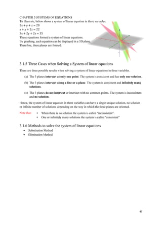 CHAPTER 3 SYSTEMS OF EQUATIONS
41
To illustrate, below shows a system of linear equation in three variables.
2x + y + z = 20
x + y + 2z = 22
3x + 2y + 2z = 35
These equations formed a system of linear equations.
By graphing, each equation can be displayed in a 3D plane.
Therefore, three planes are formed.
3.1.5 Three Cases when Solving a System of linear equations
There are three possible results when solving a system of linear equations in three variables.
(a) The 3 planes intersect at only one point. The system is consistent and has only one solution.
(b) The 3 planes intersect along a line or a plane. The system is consistent and infinitely many
solutions.
(c) The 3 planes do not intersect or intersect with no common points. The system is inconsistent
and no solution.
Hence, the system of linear equation in three variables can have a single unique solution, no solution
or infinite number of solutions depending on the way in which the three planes are oriented.
Note that:  When there is no solution the system is called "inconsistent".
 One or infinitely many solutions the system is called "consistent”
3.1.6 Methods to solve the system of linear equations
• Substitution Method
• Elimination Method
 