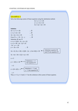 CHAPTER 3 SYSTEMS OF EQUATIONS
42
EXAMPLE 2
Solve the following system of linear equations using the substitution method.
2x + y + z = 20
x + y + 2z = 22
3x + 2y + 2z = 35
Solution:
2x + y + z = 20 … ○1
x + y + 2z = 22 … ○2
3x + 2y + 2z = 35 … ○3
From ○1 , z = 20 – 2x – y … ○4
Substitute ○4 into ○2
x + y + 2(20 – 2x – y) = 22
x + y + 40 – 4x – 2y = 22
–3x – y = –18
y = –3x + 18 … ○5
3x + 2(–3x + 18) + 2[20 – 2x – (-3x+18)] = 35
3x – 6x + 36 + 2(2 + x) = 35
x = 5
y = –3(5) + 18
= 3
z = 20 –2(5) – 3
= 7
Thus, x = 5, y = 3 and z = 7 are the solutions to this system of linear equation.
Substitute equation ○4
and ○5 into equation ○3
Substitute x = 5
into equation ○5
Substitute x = 5 and
y = 5 into equation ○4
 