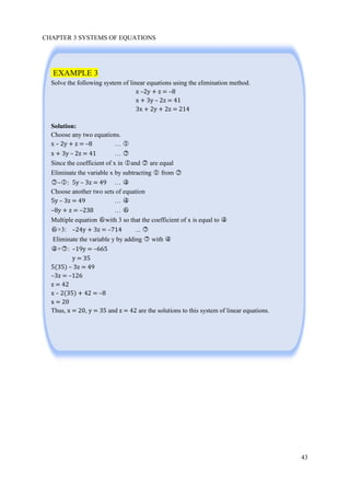 CHAPTER 3 SYSTEMS OF EQUATIONS
43
EXAMPLE 3
Solve the following system of linear equations using the elimination method.
x –2y + z = –8
x + 3y – 2z = 41
3x + 2y + 2z = 214
Solution:
Choose any two equations.
x – 2y + z = –8 … ○1
x + 3y – 2z = 41 … ○2
Since the coefficient of x in ○1 and ○2 are equal
Eliminate the variable x by subtracting ○1 from ○2
○2 –○1 : 5y – 3z = 49 … ○4
Choose another two sets of equation
5y – 3z = 49 … ○4
–8y + z = –238 … ○6
Multiple equation ○6 with 3 so that the coefficient of x is equal to ○4
○6 ×3: –24y + 3z = –714 ... ○7
Eliminate the variable y by adding ○7 with ○4
○4 +○7 : –19y = –665
y = 35
5(35) – 3z = 49
–3z = –126
z = 42
x – 2(35) + 42 = –8
x = 20
Thus, x = 20, y = 35 and z = 42 are the solutions to this system of linear equations.
 