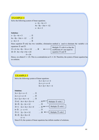 44
EXAMPLE 4
Solve the following system of linear equations.
x – 2y – 4z = 3
4x – 8y – 16z = –12
x – 4z = 3
Solution:
x – 2y – 4z = 3 … ○1
4x – 8y – 16z = –12 … ○2
x – 4z = 3 … ○3
Since equation ○3 only has two variables, elimination method is used to eliminate the variable x in
equations ○1 and ○2 .
○1 × 4: 4x – 8y – 16 z = 12 … ○4
○4 –○2 : 0x + 0y + 0z = 24
0 = 24
Hence, we obtain 0 = 24. This is a contradiction as 0 ≠ 24. Therefore, the system of linear equation has
no solution.
EXAMPLE 5
Solve the following system of linear equations.
3x + 2y + z = 3
2x + y + z = 0
6x + 2y + 4z = –6
Solution:
3x + 2y + z = 3 … ○1
2x + y + z = 0 … ○2
6x + 2y + 4z = –6 … ○3
○1 ×2: 6x + 4y + 2z = 6 … ○4
○4 –○3 : 2y – 2z = 12 … ○5
○2 ×3: 6x + 3y + 3z = 0 … ○6
○6–○3 : y – z = 6 … ○7
○7 ×2: 2y – 2z = 12 … ○8
○8 –○5 : 0y + 0z = 0
0 = 0
Since 0=0, the system of linear equations has infinite number of solutions.
Multiple ○1 with 4 so that the
coefficient of x are equal in
equation ○1 and ○2
Multiple ○1 with 2
Multiple ○2 with 3
Multiple ○7 with 2
 