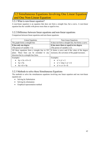 45
3.2 Simultaneous Equations Involving One Linear Equation
and One Non-Linear Equation
3.2.1 What is non-linear equation?
A non-linear equation is an equation that does not form a straight line, but a curve. A non-linear
equation has the variable with power more than or equal to two.
3.2.2 Difference between linear equations and non-linear equations
Comparison between linear equations and non-linear equations:
Linear Equations Non-Linear Equations
The graph forms a straight line It does not form a straight line, but forms a curve
It has only one degree
(The power of variable = 1)
It has more than or equal to two degree
(The power of variable ≥ 2)
All these equations form a straight line in XY
plane. These lines can be extended to any
direction but in a straight line form.
It forms a curve and if the value of the degree
increases, the curvature of the graph increases.
Examples
• 6y + 2x + 8 = 0
• 5y = 9x
• 4x + 8 = 9y
Examples:
• x2 + y2 = 1
• x2 + 12xy + y2 = 0
• x2 + x + 4 = 0
3.2.3 Methods to solve these Simultaneous Equations
The methods to solve the simultaneous equations involving one linear equation and one non-linear
equation are
• Solving by Substitution
• Solving by elimination
• Graphical representation method
 