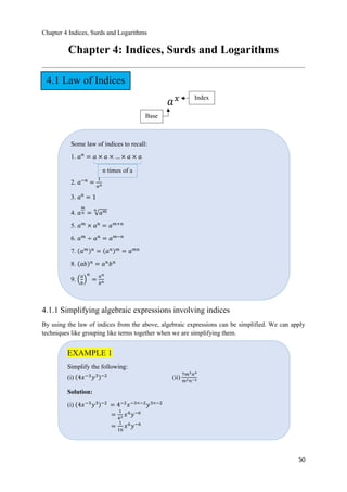 Chapter 4 Indices, Surds and Logarithms
50
Chapter 4: Indices, Surds and Logarithms
𝑎 𝑥
4.1.1 Simplifying algebraic expressions involving indices
By using the law of indices from the above, algebraic expressions can be simplified. We can apply
techniques like grouping like terms together when we are simplifying them.
Base
Some law of indices to recall:
1. 𝑎 𝑛
= 𝑎 × 𝑎 × … × 𝑎 × 𝑎
2. 𝑎−𝑛
=
1
𝑎 𝑛
3. 𝑎0
= 1
4. 𝑎
𝑚
𝑛 = ξ 𝑎 𝑚𝑛
5. 𝑎 𝑚
× 𝑎 𝑛
= 𝑎 𝑚+𝑛
6. 𝑎 𝑚
÷ 𝑎 𝑛
= 𝑎 𝑚−𝑛
7. ሺ𝑎 𝑚ሻ 𝑛
= ሺ𝑎 𝑛ሻ 𝑚
= 𝑎 𝑚𝑛
8. ሺ𝑎𝑏ሻ 𝑛
= 𝑎 𝑛
𝑏 𝑛
9. ቀ
𝑎
𝑏
ቁ
𝑛
=
𝑎 𝑛
𝑏 𝑛
n times of a
EXAMPLE 1
Simplify the following:
(i) ሺ4𝑥−3
𝑦3ሻ−2
(ii)
7𝑚3 𝑛4
𝑚2 𝑛−2
Solution:
(i) ሺ4𝑥−3
𝑦3ሻ−2
= 4−2
𝑥−3×−2
𝑦3×−2
=
1
42 𝑥6
𝑦−6
=
1
16
𝑥6
𝑦−6
Index
4.1 Law of Indices
 
