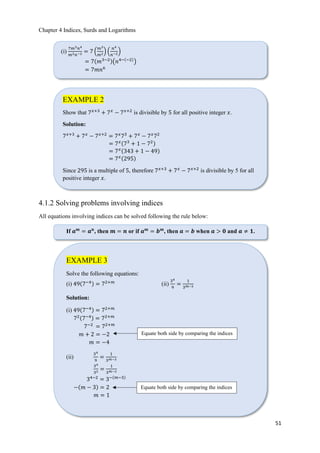 Chapter 4 Indices, Surds and Logarithms
51
4.1.2 Solving problems involving indices
All equations involving indices can be solved following the rule below:
(i)
7𝑚3 𝑛4
𝑚2 𝑛−2 = 7 ቀ
𝑚3
𝑚2ቁ ቀ
𝑛4
𝑛−2ቁ
= 7ሺ𝑚3−2ሻ൫𝑛4−ሺ−2ሻ
൯
= 7𝑚𝑛6
EXAMPLE 2
Show that 7 𝑥+3
+ 7 𝑥
− 7 𝑥+2
is divisible by 5 for all positive integer 𝑥.
Solution:
7 𝑥+3
+ 7 𝑥
− 7 𝑥+2
= 7 𝑥
73
+ 7 𝑥
− 7 𝑥
72
= 7 𝑥ሺ73
+ 1 − 72ሻ
= 7 𝑥ሺ343 + 1 − 49ሻ
= 7 𝑥ሺ295ሻ
Since 295 is a multiple of 5, therefore 7 𝑥+3
+ 7 𝑥
− 7 𝑥+2
is divisible by 5 for all
positive integer 𝑥.
If 𝒂 𝒎
= 𝒂 𝒏
, then 𝒎 = 𝒏 or if 𝒂 𝒎
= 𝒃 𝒎
, then 𝒂 = 𝒃 when 𝒂 > 𝟎 and 𝒂 ≠ 𝟏.
EXAMPLE 3
Solve the following equations:
(i) 49ሺ7−4ሻ = 72+𝑚
(ii)
34
9
=
1
3 𝑚−3
Solution:
(i) 49ሺ7−4ሻ = 72+𝑚
72ሺ7−4ሻ = 72+𝑚
7−2
= 72+𝑚
𝑚 + 2 = −2
𝑚 = −4
(ii)
34
9
=
1
3 𝑚−3
34
32 =
1
3 𝑚−3
34−2
= 3−ሺ𝑚−3ሻ
−ሺ𝑚 − 3ሻ = 2
𝑚 = 1
Equate both side by comparing the indices
Equate both side by comparing the indices
 