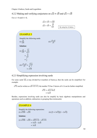 Chapter 4 Indices, Surds and Logarithms
53
4.2.2 Making and verifying conjectures on ξ 𝑎 × ξ𝑏 and ξ 𝑎 ÷ ξ𝑏
For 𝑎 > 0 and 𝑏 > 0,
ξ 𝑎 × ξ𝑏 = ξ𝑎𝑏
ξ 𝑎 ÷ ξ𝑏 = √
𝑎
𝑏
4.2.3 Simplifying expression involving surds
For some surds ξ 𝑎
𝑛
, 𝑎 may divided by 𝑛 numbers of factor 𝑝, then the surds can be simplified. For
example:
ξ72 can be written as ξ6 × 6 × 2, the number 72 has 2 factors of 6. It can be further simplified.
ξ72 = ξ6 × 6ξ2
= 6ξ2
Besides, expressions involving surds can also be simplify by basic algebraic manipulations and
operations such as addition, subtraction or grouping likes term(surds).
By using law of indices
EXAMPLE 5
Simplify the following surds:
(i)
ξ6
ξ24
(ii)
ξ7×ξ6
ξ3
Solution:
(i)
ξ6
ξ24
= √
6
24
= √
1
4
=
1
2
(ii)
ξ7×ξ6
ξ3
= √
7×6
3
= ξ14
EXAMPLE 6
Simplify the following expressions:
(i) ξ150 − ξ24 (ii) ൫5 + 3ξ3൯൫2 − 2ξ3൯
Solution:
(i) ξ150 − ξ24 = ξ25 × 6 − ξ4 × 6
= 5ξ6 − 2ξ6
= 3ξ6
 