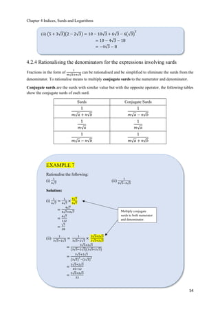 Chapter 4 Indices, Surds and Logarithms
54
4.2.4 Rationalising the denominators for the expressions involving surds
Fractions in the form of
1
𝑚ξ 𝑎±𝑛ξ 𝑏
can be rationalised and be simplified to eliminate the surds from the
denominator. To rationalise means to multiply conjugate surds to the numerator and denominator.
Conjugate surds are the surds with similar value but with the opposite operator, the following tables
show the conjugate surds of each surd.
Surds Conjugate Surds
1
𝑚ξ 𝑎 + 𝑛ξ𝑏
1
𝑚ξ 𝑎 − 𝑛ξ𝑏
1
𝑚ξ 𝑎
1
𝑚ξ 𝑎
1
𝑚ξ 𝑎 − 𝑛ξ𝑏
1
𝑚ξ 𝑎 + 𝑛ξ𝑏
(ii) ൫5 + 3ξ3൯൫2 − 2ξ3൯ = 10 − 10ξ3 + 6ξ3 − 6൫ξ3൯
2
= 10 − 4ξ3 − 18
= −4ξ3 − 8
EXAMPLE 7
Rationalise the following:
(i)
1
4ξ7
(ii)
1
3ξ5−2ξ3
Solution:
(i)
1
4ξ7
=
1
4ξ7
×
4ξ7
4ξ7
=
4ξ7
4ξ7×4ξ7
=
4ξ7
112
=
ξ7
28
(ii)
1
3ξ5−2ξ3
=
1
3ξ5−2ξ3
×
3ξ5+2ξ3
3ξ5+2ξ3
=
3ξ5+2ξ3
൫3ξ5−2ξ3൯൫3ξ5+2ξ3൯
=
3ξ5+2ξ3
൫3ξ5൯
2
−൫2ξ3൯
2
=
3ξ5+2ξ3
45−12
=
3ξ5+2ξ3
33
Multiply conjugate
surds to both numerator
and denominator.
 