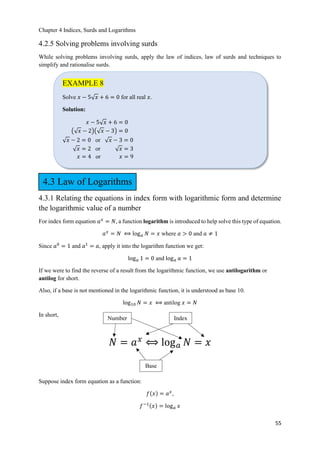 Chapter 4 Indices, Surds and Logarithms
55
4.2.5 Solving problems involving surds
While solving problems involving surds, apply the law of indices, law of surds and techniques to
simplify and rationalise surds.
4.3.1 Relating the equations in index form with logarithmic form and determine
the logarithmic value of a number
For index form equation 𝑎 𝑥
= 𝑁, a function logarithm is introduced to help solve this type of equation.
𝑎 𝑥
= 𝑁 ⟺ log 𝑎 𝑁 = 𝑥 where 𝑎 > 0 and 𝑎 ≠ 1
Since 𝑎0
= 1 and 𝑎1
= 𝑎, apply it into the logarithm function we get:
log 𝑎 1 = 0 and log 𝑎 𝑎 = 1
If we were to find the reverse of a result from the logarithmic function, we use antilogarithm or
antilog for short.
Also, if a base is not mentioned in the logarithmic function, it is understood as base 10.
log10 𝑁 = 𝑥 ⟺ antilog 𝑥 = 𝑁
In short,
𝑁 = 𝑎 𝑥
⟺ log 𝑎 𝑁 = 𝑥
Suppose index form equation as a function:
𝑓ሺ𝑥ሻ = 𝑎 𝑥
,
𝑓−1ሺ𝑥ሻ = log 𝑎 𝑥
EXAMPLE 8
Solve 𝑥 − 5ξ 𝑥 + 6 = 0 for all real 𝑥.
Solution:
𝑥 − 5ξ 𝑥 + 6 = 0
൫ξ 𝑥 − 2൯൫ξ 𝑥 − 3൯ = 0
ξ 𝑥 − 2 = 0 or ξ 𝑥 − 3 = 0
ξ 𝑥 = 2 or ξ 𝑥 = 3
𝑥 = 4 or 𝑥 = 9
Base
IndexNumber
4.3 Law of Logarithms
 