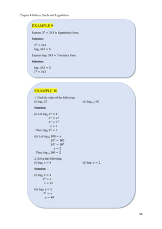 Chapter 4 Indices, Surds and Logarithms
56
EXAMPLE 9
Express 35
= 243 in logarithmic form.
Solution:
35
= 243
log3 243 = 5
Express log7 343 = 3 in index form.
Solution:
log7 343 = 3
73
= 343
EXAMPLE 10
1. Find the value of the following:
(i) log3 27 (ii) log10 100
Solution:
(i) Let log3 27 = 𝑥
3 𝑥
= 27
3 𝑥
= 33
𝑥 = 3
Thus, log3 27 = 3
(ii) Let log10 100 = 𝑥
10 𝑥
= 100
10 𝑥
= 102
𝑥 = 2
Thus, log10 100 = 2
2. Solve the following:
(i) log2 𝑥 = 4 (ii) log7 𝑦 = 2
Solution:
(i) log2 𝑥 = 4
24
= 𝑥
𝑥 = 16
(ii) log7 𝑦 = 2
72
= 𝑦
𝑦 = 49
 