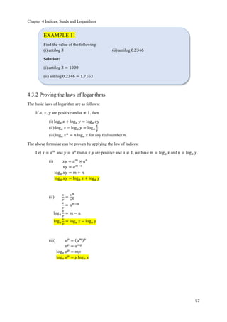 Chapter 4 Indices, Surds and Logarithms
57
4.3.2 Proving the laws of logarithms
The basic laws of logarithm are as follows:
If 𝑎, 𝑥, 𝑦 are positive and 𝑎 ≠ 1, then
(i) log 𝑎 𝑥 + log 𝑎 𝑦 = log 𝑎 𝑥𝑦
(ii) log 𝑎 𝑥 − log 𝑎 𝑦 = log 𝑎
𝑥
𝑦
(iii)log 𝑎 𝑥 𝑛
= 𝑛 log 𝑎 𝑥 for any real number 𝑛.
The above formulae can be proven by applying the law of indices:
Let 𝑥 = 𝑎 𝑚
and 𝑦 = 𝑎 𝑛
that 𝑎,𝑥,𝑦 are positive and 𝑎 ≠ 1, we have 𝑚 = log 𝑎 𝑥 and 𝑛 = log 𝑎 𝑦.
(i) 𝑥𝑦 = 𝑎 𝑚
× 𝑎 𝑛
𝑥𝑦 = 𝑎 𝑚+𝑛
log 𝑎 𝑥𝑦 = 𝑚 + 𝑛
log 𝑎 𝑥𝑦 = log 𝑎 𝑥 + log 𝑎 𝑦
(ii)
𝑥
𝑦
=
𝑎 𝑚
𝑎 𝑛
𝑥
𝑦
= 𝑎 𝑚−𝑛
log 𝑎
𝑥
𝑦
= 𝑚 − 𝑛
log 𝑎
𝑥
𝑦
= log 𝑎 𝑥 − log 𝑎 𝑦
(iii) 𝑥 𝑝
= ሺ𝑎 𝑚ሻ 𝑝
𝑥 𝑝
= 𝑎 𝑚𝑝
log 𝑎 𝑥 𝑝
= 𝑚𝑝
log 𝑎 𝑥 𝑝
= 𝑝 log 𝑎 𝑥
EXAMPLE 11
Find the value of the following:
(i) antilog 3 (ii) antilog 0.2346
Solution:
(i) antilog 3 = 1000
(ii) antilog 0.2346 = 1.7163
 