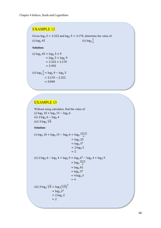 Chapter 4 Indices, Surds and Logarithms
58
EXAMPLE 12
Given log2 5 = 2.322 and log2 9 = 3.170, determine the value of:
(i) log2 45 (ii) log2
9
5
Solution:
(i) log2 45 = log2 5 × 9
= log2 5 + log2 9
= 2.322 + 3.170
= 5.492
(ii) log2
9
5
= log2 9 − log2 5
= 3.170 − 2.322
= 0.848
EXAMPLE 13
Without using calculator, find the value of:
(i) log5 10 + log5 15 − log5 6
(ii) 2 log3 6 − log3 4
(iii) 3 log2 ξ4
3
Solution:
(i) log5 10 + log5 15 − log5 6 = log5
10×15
6
= log5 25
= log5 52
= 2 log5 5
= 2
(ii) 2 log3 6 − log3 4 + log3 9 = log3 62
− log3 4 + log3 9
= log3
36×9
4
= log3 81
= log3 34
= 4 log3 3
= 4
(iii) 3 log2 ξ4
3
= log2൫ξ4
3
൯
3
= log2 22
= 2 log2 2
= 2
 