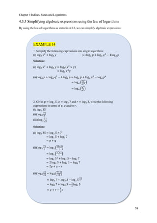 Chapter 4 Indices, Surds and Logarithms
59
4.3.3 Simplifying algebraic expressions using the law of logarithms
By using the law of logarithms as stated in 4.3.2, we can simplify algebraic expressions:
EXAMPLE 14
1. Simplify the following expressions into single logarithms:
(i) log5 𝑥2
+ log5 𝑦 (ii) log 𝑎 𝑝 + log 𝑎 𝑞2
− 4 log 𝑎 𝑝
Solution:
(i) log5 𝑥2
+ log5 𝑦 = log5ሺ𝑥2
× 𝑦ሻ
= log5 𝑥2
𝑦
(ii) log 𝑎 𝑝 + log 𝑎 𝑞2
− 4 log 𝑎 𝑝 = log 𝑎 𝑝 + log 𝑎 𝑞2
− log 𝑎 𝑝4
= log 𝑎 ቀ
𝑝𝑞2
𝑝4 ቁ
= log 𝑎 ቀ
𝑞2
𝑝3ቁ
2. Given 𝑝 = log2 5, 𝑞 = log2 7 and 𝑟 = log2 3, write the following
expressions in terms of 𝑝, 𝑞 and/or 𝑟.
(i) log2 35
(ii) log2
75
7
(iii) log2
21
ξ5
Solution:
(i) log2 35 = log2 5 × 7
= log2 5 + log2 7
= p + q
(ii) log2
75
7
= log2 ቀ
25×3
7
ቁ
= log2 ቀ
52×3
7
ቁ
= log2 52
+ log2 3 − log2 7
= 2 log2 5 + log2 3 − log2 7
= 2𝑝 + 𝑞 − 𝑟
(ii) log2
21
ξ5
= log2 ቀ
7×3
ξ5
ቁ
= log2 7 + log2 3 − log2 5
ቀ
1
2
ቁ
= log2 7 + log2 3 −
1
2
log2 5
= 𝑞 + 𝑟 −
1
2
𝑝
 