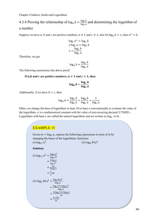 Chapter 4 Indices, Surds and Logarithms
60
4.3.4 Proving the relationship of log 𝑎 𝑏 =
log 𝑐 𝑏
log 𝑐 𝑎
and determining the logarithm of
a number
Suppose we have 𝑎, 𝑏 and 𝑐 are positive numbers, 𝑎 ≠ 1 and 𝑐 ≠ 1, also let log 𝑎 𝑏 = 𝑥, then 𝑎 𝑥
= 𝑏.
log 𝑐 𝑎 𝑥
= log 𝑐 𝑏
𝑥 log 𝑐 𝑎 = log 𝑐 𝑏
𝑥 =
log 𝑐 𝑏
log 𝑐 𝑎
Therefore, we get
log 𝑎 𝑏 =
log 𝑐 𝑏
log 𝑐 𝑎
The following summarises the above proof:
If 𝒂,𝒃 and 𝒄 are positive numbers, 𝒂 ≠ 𝟏 and 𝒄 ≠ 𝟏, then
𝐥𝐨𝐠 𝒂 𝒃 =
𝐥𝐨𝐠 𝒄 𝒃
𝐥𝐨𝐠 𝒄 𝒂
Additionally, if we have 𝑏 = 𝑐, then
log 𝑎 𝑏 =
log 𝑐 𝑏
log 𝑐 𝑎
=
log 𝑏 𝑏
log 𝑐 𝑎
=
1
log 𝑐 𝑎
Often, we change the base of logarithms to base 10 or base 𝑒 conventionally to evaluate the value of
the logarithms. 𝑒 is a mathematical constant with the value of non-recurring decimal 2.71828 …
Logarithms with base 𝑒 are called the natural logarithms and are written as log 𝑒 or ln .
EXAMPLE 15
Given 𝑚 = log3 𝑎, express the following expressions in term of m by
changing the bases of the logarithmic functions:
(i) log27 𝑎2
(ii) log 𝑎 81𝑎3
Solution:
(i) log27 𝑎2
=
log3 𝑎2
log3 27
=
2log3 𝑎
log3 3
3
= 2𝑚
3log3 3
=
2
3
𝑚
(ii) log 𝑎 81𝑎3
=
log3 81𝑎3
log3 𝑎
=
log3 34+log3 𝑎3
log3 𝑎
=
4 log3 3+3 log3 𝑎
𝑚
=
4+3𝑚
𝑚
 