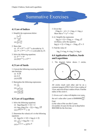 Chapter 4 Indices, Surds and Logarithms
63
4.1 Law of Indices
1. Simplify the expressions below:
(i)
(4𝑥
1
2)
3
2√ 𝑥
(ii)
3 𝑚+1+9
3 𝑚−1+1
2. Show that:
(i) 3 𝑝
+ 3 𝑝+1
+ 3 𝑝+3
is divisible by 31.
(ii) 7 𝑞
+ 7 𝑞+2
+ 72
+ 1 is divisible by 25.
3. Solve the following equations:
(i) 3 𝑥−3
= 9 𝑥
(ii) 25(5 𝑥+1) = 52𝑥−1
4.2 Law of Surds
1. Convert the following recurring decimals
into fractions:
(i) 0. 14̅̅̅̅
(ii) 0. 1̅
(iii) 0.256̅̅̅̅
2. Rationalise the following expressions:
(i)
3
2√2
(ii)
1
3√7−2√2
(iii)
2√3−3√5
2√3+3√5
4.3 Law of Logarithms
1. Solve the following equations:
(i) log2(log3(2𝑥 + 1)) = 2
(ii) log64(log2(3𝑥 − 2)) = log25 √5
3
(iii) 3log3(2𝑥−3)
= 15
2. Determine the value(s) of 𝑥 in the following
equations:
(i) log9(2𝑥 + 12) = log3(𝑥 + 2)
(ii)
2
log7 2
= log2(4𝑥 − 1)
(iii) 𝑒ln3𝑥+4
= 25log5 √5
3. Given that
2 log3(𝑥 − 𝑦) = 1 + log3 𝑥 + log3 𝑦
Show that 𝑥2
+ 𝑦2
= 5𝑥𝑦.
4. (i) Simplify the expression:
log2(𝑥 + 2) + 5 log4 𝑥 − 3 log2 √ 𝑥
(ii) Hence, solve the equation:
log2(𝑥 + 2) + 5 log4 𝑥 − 3 log2 √ 𝑥 = 3
5. Find the value of:
log2 3 × log3 4 × log4 5 × log5 6
4.4 Application of Indices, Surds
and Logarithms
1. The diagram below shows 3 circles.
All circles touch each other and lie on a
common tangent of PQ. Circle A has a radius of
12cm, and circle B has a radius of 6cm. Find the
radius of the circle C.
2. Given a car’s value will deplete over years,
the car’s value after t years is RM80000 (
8
9
)
𝑡
.
Find:
(i) the value of the car after 5 years.
(ii) number of years for the car to drop below
RM35000 for the first time.
Summative Exercises
 