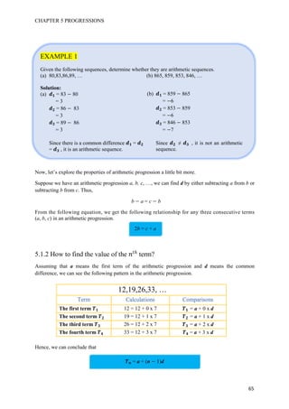 CHAPTER 5 PROGRESSIONS
65
EXAMPLE 1
Given the following sequences, determine whether they are arithmetic sequences.
(a) 80,83,86,89, … (b) 865, 859, 853, 846, …
Solution:
(a) = 83 80
= 3
= 86 83
= 3
= 89 86
= 3
Since there is a common difference =
= , it is an arithmetic sequence.
Now, let’s explore the properties of arithmetic progression a little bit more.
Suppose we have an arithmetic progression a, b, c, …, we can find d by either subtracting a from b or
subtracting b from c. Thus,
b a = c b
From the following equation, we get the following relationship for any three consecutive terms
(a, b, c) in an arithmetic progression.
5.1.2 How to find the value of the 优
term?
Assuming that a means the first term of the arithmetic progression and d means the common
difference, we can see the following pattern in the arithmetic progression.
12,19,26,33, …
The first term 12 = 12 + 0 x 7 = a + 0 x d
The second term 19 = 12 + 1 x 7 = a + 1 x d
The third term 26 = 12 + 2 x 7 = a + 2 x d
The fourth term 33 = 12 + 3 x 7 = a + 3 x d
Hence, we can conclude that
= a + (n 1)d
(b) = 859 865
= 6
= 853 859
= 6
= 846 853
= 7
Since ≠ , it is not an arithmetic
sequence.
2b = c + a
 