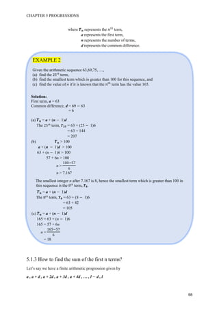 CHAPTER 5 PROGRESSIONS
66
where represents the 优
term,
a represents the first term,
n represents the number of terms,
d represents the common difference.
EXAMPLE 2
Given the arithmetic sequence 63,69,75, …,
(a) find the 优
term,
(b) find the smallest term which is greater than 100 for this sequence, and
(c) find the value of n if it is known that the 优
term has the value 165.
5.1.3 How to find the sum of the first n terms?
Let’s say we have a finite arithmetic progression given by
a , a + d , a + 2d , a + 3d , a + 4d , … , l d , l
Solution:
First term, a = 63
Common difference, d = 69 63
= 6
(a) = a + (n 1)d
The 优
term, t = 63 + (25 1)6
= 63 + 144
= 207
(b) > 100
a + (n 1)d > 100
63 + (n 1)6 > 100
57 + 6n > 100
n >
100 7
6
n > 7.167
The smallest integer n after 7.167 is 8, hence the smallest term which is greater than 100 in
this sequence is the 优
term, .
= a + (n 1)d
The 优
term, = 63 + (8 1)6
= 63 + 42
= 105
(c) = a + (n 1)d
165 = 63 + (n 1)6
165 = 57 + 6n
n =
16 7
6
= 18
 