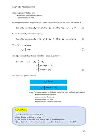 CHAPTER 5 PROGRESSIONS
67
where a represents the first term,
d represents the common difference,
l represents the last term.
Assuming the arithmetic progression has n terms, we can calculate the sum of the first n terms, ,
Sum of the first n terms, = a + a + d + a + 2d + a + 3d + a + 4d + … + l d + l ○1
We can also write in the following way,
Sum of the first n terms, = l + l d + l 2d + l 3d + l 4d + … + a + d + a ○2
○1 + ○2 : 2 = n(a + l)
= (a + l) ○3
From ○3 , we can deduce the sum of the first n terms, as follow:
Sum of the first n terms, = (a + )
= [a + a + (n 1)d]
= [2a + (n 1)d] ○4
From above, we get two formulae,
= (a + l)
= [2a + (n 1)d]
where represents sum of the first n terms in a finite arithmetic progression,
n represents number of terms,
a represents the first term,
l represents the last term,
d represents the common difference.
EXAMPLE 3
Given the arithmetic sequence 28, 41, 54, …,
(a) find the sum of the first 14 terms.
(b) find the sum of the terms from the fifth term to the tenth term, and
(c) find the smallest value of n such that the sum of the first n terms is more than 500.
 