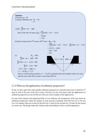 CHAPTER 5 PROGRESSIONS
68
n < 10.58, n > 7.27
Since will be always positive, n < 10.58 is rejected, hence the smallest value of n such
that the sum of the first n terms is more than 500 is 8.
5.1.4 What are the applications of arithmetic progression?
So far, we have gone thru what actually arithmetic progression is and also know how to find the 优
term as well as the sum of the first n terms. However, do you even know what the applications of
arithmetic progression in our real life are? Here are some examples of the applications.
In some of the cinemas and symposium halls or even stadiums, the arrangement of the seats forms an
arithmetic progression where the number of seats increases constantly from the first row to the last
row. For instance, there are 8 seats for the first row, 9 seats for the second row, 10 seats for the second
row and so on. The design makes the cinemas, halls and stadiums to have a stylish appearance.
Solution:
First term, a = 28
Common difference, d = 41 28
= 13
(a) = [2a + (n 1)d]
Sum of the first 14 terms, =
14
[2(28) + (14 1)13]
= 7(225)
= 1575
(b) Sum of terms from 优
term to 10 优
term =
=
10
[2(28) + (10 1)13]
4
[2(28) + (4 1)13]
= 5(173) 2(95)
= 865 190
= 675
(c) > 500
[2a + (n 1)d] > 500
[2(28) + (n 1)13] > 500
(43 + 13n) > 500
13 + 43n 1000 > 0
 