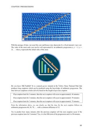 CHAPTER 5 PROGRESSIONS
69
With the passage of time, our asset like cars and houses may depreciate by a fixed amount, k per year.
The value of the asset each year can be well represented by an arithmetic progression p, p k, p
2k, … where p represents the initial value of the asset.
Do you know Old Faithful? It is a natural geyser situated at the Yellow Stone National Park that
produces long eruptions which can be predicted using the knowledge of arithmetic progression. The
time between eruptions is believed to be based on the length of previous eruption.
If an eruption lasts for 1 minutes, then the next eruption will occur in approximately 46 minutes.
If an eruption lasts for 2 minutes, then the next eruption will occur in approximately 58 minutes.
If an eruption lasts for 3 minutes, then the next eruption will occur in approximately 70 minutes.
From the information above, we can clearly see that the time for the next eruption follows an
arithmetic progression 46, 58, 70, …. with a common difference of 12.
Try to predict how many minutes after the previous eruption will the next eruption occur if the
previous eruption lasts for 5 minutes? Yes, it is the fifth term of the progression and it is 94 minutes.
 
