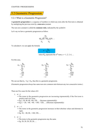 CHAPTER 5 PROGRESSIONS
71
5.2 Geometric Progression
5.2.1 What is a Geometric Progression?
A geometric progression is a sequence of numbers in which any term after the first term is obtained
by multiplying the previous term by a non-zero constant.
The non-zero constant is called the common ratio, indicated by the symbol .
Let’s say we have a geometric progression as follow:
60, 180, 540, 1620, …
To calculate , we can apply the formula
For this case,
We can see that = = , thus this is a geometric progression.
(Geometric progression always has same non-zero common ratio between any two consecutive terms.)
There are five cases for the values of .
1. > 1
The terms in the geometric progression are increasing exponentially if the first term is
positive and vice versa.
Eg 1: 20, 40, 80, 160, 320, … (Increase exponentially)
Eg 2: 20, 40, 80, 160, 320, … (Decrease exponentially)
2. < 1
The terms in the geometric progression increases in their absolute values and alternate in
signs.
Eg: 20, 40, 80, 160, 320, …
3. = 1
The terms in the geometric progression stay the same.
Eg: 20, 20, 20, 20, 20, …
=
where represents the 优
term, n = 1, 2, 3, 4, …
=
=
=
1 0
60
= 3
=
=
=
40
1 0
= 3
=
=
=
16 0
40
= 3
 
