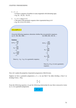CHAPTER 5 PROGRESSIONS
72
4. = 1
It forms a sequence of numbers in same magnitude with alternating signs.
Eg: 20, 20, 20, 20, 20, …
5. 1 < < 1 where 0
The terms of the geometric sequence show exponential decay to 0.
Eg: 20, 4, 0.8, 0.16, 0.032, …
EXAMPLE 4
Given the following sequences, determine whether they are geometric sequences.
(a) 25, 100, 400, 1600, … (b) 3600, 600, 100, 20, …
Now, let’s explore the properties of geometric progression a little bit more.
Suppose we have a geometric progression a, b, c, we can find by either dividing a from b or
dividing b from c. Thus,
=
From the following equation, we get the following relationship for any three consecutive terms
(a, b, c) in a geometric progression.
Solution:
(a) =
100
= 4
=
400
100
= 4
=
1600
400
= 4
Since = = , it is a geometric sequence.
(b) =
600
3600
=
1
6
=
100
600
=
1
6
=
0
100
=
1
Since , it is not a geometric
sequence.
= ac
 