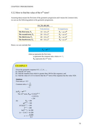 CHAPTER 5 PROGRESSIONS
73
5.2.2 How to find the value of the 优
term?
Assuming that a means the first term of the geometric progression and r means the common ratio,
we can see the following pattern in the geometric progression.
10,20,40,80, …
The first term, 10 = 10 x 0
= a x
The second term, 20 = 10 x 1
= a x
The third term, 40 = 10 x = a x
The fourth term, 80 = 10 x 3
= a x
Hence, we can conclude that
= a
where a represents the first term,
r represents the common ratio, where r 1,
represents the 优
term.
EXAMPLE 5
Given the geometric sequence 0.5, 1, 2, 4, …,
(a) find the 10 优
term,
(b) find the smallest term which is greater than 100 for this sequence, and
(c) find the value of n if it is known that the 优
term of the sequence has the value 1024.
Solution:
First term, a = 0.5
Common ratio, r =
1
0
= 2
(a) = a
The 10 优
term, = 0.5 10 1
= 0.5(512)
= 256
(b) > 100
a > 100
(0.5) 1
> 100
1
> 200
ln( 1
) > ln 200
(n 1) ln 2 > ln 200
n 1 >
ln 00
ln
 