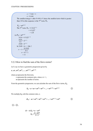 CHAPTER 5 PROGRESSIONS
74
5.2.3 How to find the sum of the first n terms?
Let’s say we have a geometric progression given by
a , ar , a , a , … , a , a
where a represents the first term,
r represents the common ratio, where r 1,
n represents the number of terms.
From the geometric progression, we can calculate the sum of the first n terms, ,
= a + ar + a + a + … + a + a ○1
We multiply with the common ratio, r,
r = ar + a + a + a + … + a + a ○2
○1 ○2 ,
(1 r) = a a
=
 