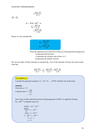 CHAPTER 5 PROGRESSIONS
75
=
○2 ○1 ,
(r 1) = a a
=
=
−
−
Hence, we can conclude that
=
=
−
−
We can use either of these formulae to calculate . Two of the formulae will give the same results.
Note that,
=
1
1
. =
−
−
EXAMPLE 6
Consider the geometric sequence 13, 39, 117, …, 85293. Find the sum of the terms.
Solution:
First term, a = 13
Common ratio, r =
3h
13
= 3
First, since we know that the last term of the progression is 85923, we apply the formula
= a to find the value of n.
85293 = 13 3 1
h3
13
= 3 1
6561 = 3 1
3 = 3 1
8 = n 1
n = 9
where represents sum of the first n terms in a finite geometric progression,
a represents the first term,
r represents the common ratio where r 1,
n represents the number of terms.
 