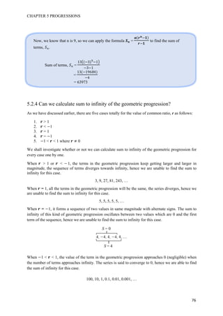 CHAPTER 5 PROGRESSIONS
76
5.2.4 Can we calculate sum to infinity of the geometric progression?
As we have discussed earlier, there are five cases totally for the value of common ratio, r as follows:
1. > 1
2. < 1
3. = 1
4. = 1
5. 1 < < 1 where 0
We shall investigate whether or not we can calculate sum to infinity of the geometric progression for
every case one by one.
When > 1 or < 1, the terms in the geometric progression keep getting larger and larger in
magnitude, the sequence of terms diverges towards infinity, hence we are unable to find the sum to
infinity for this case.
3, 9, 27, 81, 243, …
When = 1, all the terms in the geometric progression will be the same, the series diverges, hence we
are unable to find the sum to infinity for this case.
5, 5, 5, 5, 5, …
When = 1, it forms a sequence of two values in same magnitude with alternate signs. The sum to
infinity of this kind of geometric progression oscillates between two values which are 0 and the first
term of the sequence, hence we are unable to find the sum to infinity for this case.
4, 4, 4, 4, 4, …
When 1 < < 1, the value of the term in the geometric progression approaches 0 (negligible) when
the number of terms approaches infinity. The series is said to converge to 0, hence we are able to find
the sum of infinity for this case.
100, 10, 1, 0.1, 0.01, 0.001, …
Now, we know that n is 9, so we can apply the formula = to find the sum of
terms, .
Sum of terms, =
13 3 h 1
3 1
=
13 1h6 4
4
= 63973
S = 0
S = 4
 