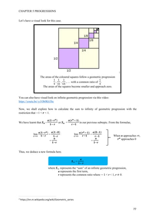 CHAPTER 5 PROGRESSIONS
77
Let’s have a visual look for this case.
2
The areas of the coloured squares follow a geometric progression
1
4
,
1
16
,
1
64
, … with a common ratio of
1
4
.
The areas of the squares become smaller and approach zero.
You can also have visual look on infinite geometric progression via this video:
https://youtu.be/-y1Ob0K63hc
Now, we shall explore how to calculate the sum to infinity of geometric progression with the
restriction that 1 < < 1.
We have learnt that = or =
−
−
in our previous subtopic. From the formulae,
Thus, we deduce a new formula here.
=
where represents the “sum” of an infinite geometric progression,
a represents the first term,
r represents the common ratio where 1 < r < 1, r 0.
2
https://en.m.wikipedia.org/wiki/Geometric_series
lim =
=
lim
−
−
=
=
When n approaches ,
approaches 0
 