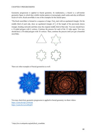 CHAPTER 5 PROGRESSIONS
80
Geometric progression is applied in fractal geometry. In mathematics, a fractal is a self-similar
geometric figure in which they exhibit similar pattern at increasingly small scales and also at different
levels of views. Koch snowflake is one of the examples for the fractal space.
3
The Koch snowflake is formed in a sequence of stage. First, start with an equilateral triangle. On the
middle third of each side, draw an equilateral triangle of
1
3
of the length of the previously drawn
triangle, bending outwards and then erase the original middle third of that side. You now should have
a 12-sided polygon with 6 vertices. Continue the process for each of the 12 sides again. You now
should have a 36-sided polygon with 18 vertices. Then, continue the process until you get a beautiful
snowflake.
There are other examples of fractal geometries as well.
You may check how geometric progression is applied in fractal geometry via these videos:
https://youtu.be/rqP_bvOoJak
https://youtu.be/ocswsR6qFll
3
https://en.m.wikipedia.org/wiki/Koch_snowflake
 