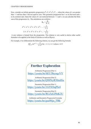 CHAPTER 5 PROGRESSIONS
81
Now, consider an infinite geometric progression 0 1 3 4
where the values of x are greater
than 1 and less than 1 but not equal to zero. This geometric progression has 1 as its first term and x
as its common ratio. Since the values of x are restricted between 1 and 1, we can calculate the finite
sum of this progression, . The calculations are as below:
=
0 1 3 4
+ … =
1
1
A new relation is formed from the progression. This relation is very useful to derive other useful
formulae to be applied in the field of Calculus as well as Physics.
For example, if we differentiate the following relation, we can get the following formula:
t1
1
=
1
1
for 1 1 where 0
Arithmetic Progression (Part 1)
https://youtu.be/hEU3byoqyVY
Arithmetic Progression (Part 2)
https://youtu.be/Q98NyR50mHw
Geometric Progression (Part 1)
https://youtu.be/3AYb5tqPle4
Geometric Progression (Part 2)
https://youtu.be/RLZaGJ9nK2U
Arithmetic and Geometric Progression Formulae
https://youtu.be/gua96ju_FBk
1 1 3 4
+… =
1
1
 