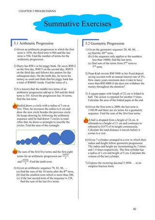 CHAPTER 5 PROGRESSIONS
82
1) Given an arithmetic progression in which the first
term is 1038, the third term is 964 and the last
term is 594. Find the number of terms for the
arithmetic progression.
2) Harry has RM x in his piggy bank. He saves RM12
on the first day, RM15 on the second day, RM18
on the third day and follows this pattern for the
subsequent days. On the tenth day, he saves his
money as usual and finds that his piggy bank has
a total of RM605 inside. Find the value of x.
3) It is known that the middle two terms of an
arithmetic progression add up to 268 and the third
term is 101. Given the progression has 16 terms,
find the last term.
4) Rashid draws a circle with a radius of 3 cm at
first. Then, he increases the radius to 6 cm and
draw the new circle besides the previous circle.
He keeps drawing by following the arithmetic
sequence until he had drawn 7 circles in total.
After that, he draws a rectangle to inscribe the
circles. Find the area of the rectangle.
5) The sum of the first five terms and the first eight
terms for an arithmetic progression are
16070
3
and
6
3
. Find the tenth term.
6) Given an arithmetic sequence 78, 82, 86, …
(a) find the sum of the 10 terms after the 优
term,
(b) find the smallest term which is more than 200,
(c) if the last second term of the sequence is 158,
find the sum of the last five terms.
Summative Exercises
5.2 Geometric Progression
1) Given the geometric sequence 20, 40, 80, …
(a) find the 10 优
term,
(b) if the sequence only applies to the numbers
less than 10000, find the last term,
(c) find sum of the terms from t
term to
7 优
term.
2) Puan Kiah invests RM 5000 in her fixed deposit
saving account with an annual interest rate of 3%.
How many years minimum does it take to have
more than RM 6000 if she does not withdraw the
money throughout the duration?
3) A square paper with length of 22 cm is folded in
half. The action is repeated for another 5 times.
Calculate the area of the folded paper at the end.
4) Given the first term is 2000, the last term is
1180.98 and there are six terms for a geometric
sequence. Find the sum of the first four terms.
5) A ball is dropped from a height of 24 cm. It
rebounds to a height of 21 cm and continues to
rebound to 0.875 of its height continuously.
Calculate the total distance it travels before it
comes to a rest.
6) Given 7 cylinders arranged in a row in which their
radius and height follow geometric progression.
The radius and height are incrementing by 2 times
and 1.4 times respectively. The first cylinder has
a radius of 1 cm and height of 5 cm. Calculate the
volume of the last cylinder.
7) Express the recurring decimal 5.3888…. in its
simplest fraction form.
5.2 Geometric Progression5.1 Arithmetic Progression
 
