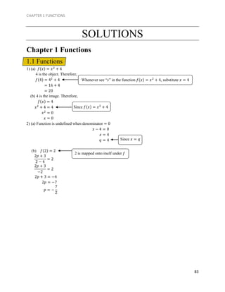 CHAPTER 1 FUNCTIONS
83
SOLUTIONS
Chapter 1 Functions
1.1 Functions
1) (a) 𝑓(𝑥) = 𝑥2
+ 4
4 is the object. Therefore,
𝑓(4) = 42
+ 4
= 16 + 4
= 20
(b) 4 is the image. Therefore,
𝑓(𝑥) = 4
𝑥2
+ 4 = 4
𝑥2
= 0
𝑥 = 0
2) (a) Function is undefined when denominator = 0
𝑥 − 4 = 0
𝑥 = 4
𝑞 = 4
(b) 𝑓(2) = 2
2𝑝 + 3 = −4
2𝑝 = −7
Whenever see “x” in the function 𝑓(𝑥) = 𝑥2
+ 4, substitute 𝑥 = 4
Since 𝑓(𝑥) = 𝑥2
+ 4
Since 𝑥 = 𝑞
2𝑝 + 3
2 − 4
= 2
2 is mapped onto itself under 𝑓
2𝑝 + 3
−2
= 2
𝑝 = −
7
2
 