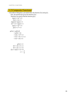 CHAPTER 1 FUNCTIONS
85
1.2 Composite Functions
1) In order to find 𝑔𝑓(𝑥), you need to have the function 𝑓(𝑥) and 𝑔(𝑥).
Now, the question has given the function 𝑓(𝑥).
Therefore you need to find the function 𝑔(𝑥).
𝑓𝑔(𝑥) = 2𝑥2
+ 5
𝑓(𝑥) = 2𝑥 + 1
𝑓[𝑔(𝑥)] =2𝑔(𝑥) + 1
2𝑥2
+ 5 = 2𝑔(𝑥) + 1
2𝑔(𝑥) = 2𝑥2
+ 4
𝑔(𝑥) = 𝑥2
+ 2
𝑔𝑓(𝑥) = 𝑔[𝑓(𝑥)]
= 𝑔(2𝑥 + 1)
= (2𝑥 + 1)2
+ 2
= 4𝑥2
+ 4𝑥 + 1 + 2
= 4𝑥2
+ 4𝑥 + 3
𝑔𝑓(𝑥) = 2
4𝑥2
+ 4𝑥 + 3 = 2
4𝑥2
+ 4𝑥 + 1 = 0
(2𝑥 + 1)(2𝑥 + 1) = 0
𝑥 = −
1
2
 