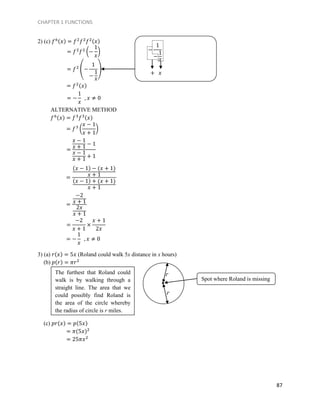CHAPTER 1 FUNCTIONS
87
2) (c) 𝑓6(𝑥) = 𝑓2
𝑓2
𝑓2(𝑥)
ALTERNATIVE METHOD
𝑓6(𝑥) = 𝑓3
𝑓3(𝑥)
3) (a) 𝑟(𝑥) = 5𝑥 (Roland could walk 5x distance in x hours)
(b) 𝑝(𝑟) = 𝜋𝑟2
(c) 𝑝𝑟(𝑥) = 𝑝(5𝑥)
= 𝜋(5𝑥)2
= 25𝜋𝑥2
= 𝑓2
𝑓2
(−
1
𝑥
)
= 𝑓2
(−
1
−
1
𝑥
)
= 𝑓2(𝑥)
= −
1
𝑥
, 𝑥 ≠ 0
−
1
−
1
𝑥
+ 𝑥
= 𝑓3
(
𝑥 − 1
𝑥 + 1
)
=
𝑥 − 1
𝑥 + 1 − 1
𝑥 − 1
𝑥 + 1 + 1
=
(𝑥 − 1) − (𝑥 + 1)
𝑥 + 1
(𝑥 − 1) + (𝑥 + 1)
𝑥 + 1
=
−2
𝑥 + 1
2𝑥
𝑥 + 1
=
−2
𝑥 + 1
×
𝑥 + 1
2𝑥
= −
1
𝑥
, 𝑥 ≠ 0
Spot where Roland is missing
r
rThe furthest that Roland could
walk is by walking through a
straight line. The area that we
could possibly find Roland is
the area of the circle whereby
the radius of circle is r miles.
 
