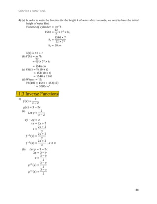 CHAPTER 1 FUNCTIONS
88
4) (a) In order to write the function for the height h of water after t seconds, we need to have the initial
height of water first.
𝑉𝑜𝑙𝑢𝑚𝑒 𝑜𝑓 𝑐𝑦𝑙𝑖𝑛𝑑𝑒𝑟 = 𝜋𝑟2
ℎ
ℎ(𝑡) = 10 + 𝑡
(b) 𝑉(ℎ) = 𝜋𝑟2
ℎ
= 154ℎ 𝑐𝑚
(c) 𝑉ℎ(𝑡) = 𝑉(10 + 𝑡)
= 154(10 + 𝑡)
= 1540 + 154𝑡
(d) When 𝑡 = 10,
𝑉ℎ(10) = 1540 + 154(10)
= 3080𝑐𝑚3
1.3 Inverse Functions
1)
𝑔(𝑥) = 3 − 2𝑥
(a)
𝑥𝑦 − 2𝑦 = 2
𝑥𝑦 = 2𝑦 + 2
(b) 𝐿𝑒𝑡 𝑦 = 3 − 2𝑥
2𝑥 = 3 − 𝑦
1540 =
22
7
× 72
× ℎ𝑖
ℎ𝑖 =
1540 × 7
22 × 72
ℎ𝑖 = 10𝑐𝑚
=
22
7
× 72
× ℎ
𝑓(𝑥) =
2
𝑥 − 2
𝐿𝑒𝑡 𝑦 =
2
𝑥 − 2
𝑥 =
2𝑦 + 2
𝑦
𝑓−1(𝑦) =
2𝑦 + 2
𝑦
𝑓−1(𝑥) =
2𝑥 + 2
𝑥
, 𝑥 ≠ 0
𝑥 =
3 − 𝑦
2
𝑔−1(𝑦) =
3 − 𝑦
2
𝑔−1(𝑥) =
3 − 𝑥
2
 