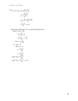 CHAPTER 1 FUNCTIONS
89
1) (c)
(d) In order to find (𝑓𝑔)−1(𝑥), we need to find 𝑓𝑔(𝑥) first.
𝑓𝑔(𝑥) = 𝑓(3 − 2𝑥)
𝑦 − 2𝑥𝑦 = 2
−2𝑥𝑦 = 2 − 𝑦
𝑔−1
𝑓−1(𝑥) = 𝑔−1
(
2𝑥 + 2
𝑥
)
=
3 −
2𝑥 + 2
𝑥
2
=
1
2
×
3𝑥 − (2𝑥 + 2)
𝑥
=
𝑥 − 2
2𝑥
, 𝑥 ≠ 0
=
2
3 − 2𝑥 − 2
=
2
1 − 2𝑥
, 𝑥 ≠
1
2
𝐿𝑒𝑡 𝑦 =
2
1 − 2𝑥
𝑥 =
2 − 𝑦
−2𝑦
(𝑓𝑔)−1(𝑦) =
𝑦 − 2
2𝑦
(𝑓𝑔)−1(𝑥) =
𝑥 − 2
2𝑥
, 𝑥 ≠ 0
𝑥 =
𝑦 − 2
2𝑦
 
