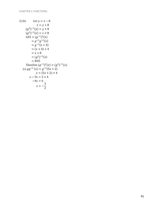 CHAPTER 1 FUNCTIONS
91
2) (b) 𝐿𝑒𝑡 𝑦 = 𝑥 − 8
𝑥 = 𝑦 + 8
(𝑔2
)−1(𝑦) = 𝑦 + 8
(𝑔2
)−1(𝑥) = 𝑥 + 8
𝐿𝐻𝑆 = (𝑔−1
)2(𝑥)
= 𝑔−1
𝑔−1(𝑥)
= 𝑔−1(𝑥 + 4)
= (𝑥 + 4) + 4
= 𝑥 + 8
= (𝑔2
)−1(𝑥)
= 𝑅𝐻𝑆
Therefore (𝑔−1
)2(𝑥) = (𝑔2
)−1
(𝑥).
(c) 𝑔𝑔−1 (𝑥) = 𝑔−1(5𝑥 + 2)
𝑥 = (5𝑥 + 2) + 4
𝑥 − 5𝑥 = 2 + 4
−4𝑥 = 6
𝑥 = −
3
2
 