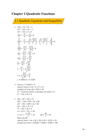 92
Chapter 2 Quadratic Functions
1. 3𝑥(𝑥 − 5) = 2𝑥 − 1
3𝑥*
− 15𝑥 = 2𝑥 − 1
3𝑥*
− 17𝑥 + 1 = 0
3 .𝑥*
−
17
3
𝑥 +
1
3
/ = 0
3 0𝑥*
−
17
3
𝑥 + 1
2−
17
3
3
2
4
*
− 1
2−
17
3
3
2
4
*
+
1
3
5 = 0
3 6.𝑥 −
17
6
/
*
−
277
36
8 = 0
3 .𝑥 −
17
6
/
*
−
277
12
= 0
3 .𝑥 −
17
6
/
*
=
277
12
.𝑥 −
17
6
/
*
=
277
36
𝑥 −
17
6
= ±:
277
36
𝑥 = ±:
277
36
+
17
6
𝑥 = 0.059	𝑜𝑟	𝑥 = 5.607
2. Given 𝛼 = 5	𝑎𝑛𝑑	𝛽 = 9.
𝑠𝑢𝑚	𝑜𝑓	𝑟𝑜𝑜𝑡𝑠, 𝛼 + 𝛽 = 5 + 9 = 14
𝑝𝑟𝑜𝑑𝑢𝑐𝑡	𝑜𝑓	𝑟𝑜𝑜𝑡𝑠, 𝛼𝛽 = 5(9) = 45
𝑥*
− ( 𝑠𝑢𝑚	𝑜𝑓	𝑟𝑜𝑜𝑡𝑠) 𝑥 + ( 𝑝𝑟𝑜𝑑𝑢𝑐𝑡	𝑜𝑓	𝑟𝑜𝑜𝑡𝑠) = 0
𝑥*
− 14𝑥 + 45 = 0
3. 2( 𝑥 − 5)*
= 4( 𝑥 + 7)
2(𝑥*
− 10𝑥 + 25) = 4𝑥 + 28
2𝑥*
− 20𝑥 + 100 = 4𝑥 + 28
2𝑥*
− 24𝑥 + 72 = 0
𝑥*
− 12𝑥 + 36 = 0
𝑎 = 1, 𝑏 = −12, 𝑐 = 36
𝛼 + 𝛽 = −
(−12)
1
= 12														𝛼𝛽 =
36
1
= 36
Roots: 2𝛼, 2𝛽
𝑠𝑢𝑚	𝑜𝑓	𝑟𝑜𝑜𝑡𝑠 = 2𝛼 + 2𝛽 = 2( 𝛼 + 𝛽) = 2(12) = 24
𝑝𝑟𝑜𝑑𝑢𝑐𝑡	𝑜𝑓	𝑟𝑜𝑜𝑡𝑠 = 2𝛼(2𝛽) = 4( 𝛼𝛽) = 4(36) = 144
2.1 Quadratic Equations and Inequalities
 