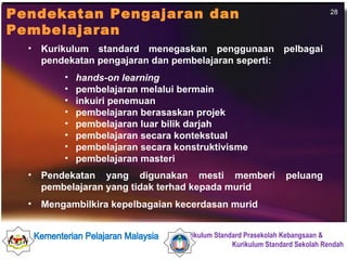 Kurikulum standard menegaskan penggunaan pelbagai pendekatan pengajaran dan pembelajaran seperti: hands-on learning   pembelajaran melalui bermain inkuiri penemuan pembelajaran berasaskan projek pembelajaran luar bilik darjah  pembelajaran secara kontekstual pembelajaran secara konstruktivisme pembelajaran masteri Pendekatan yang digunakan mesti memberi peluang pembelajaran yang tidak terhad kepada murid Mengambilkira kepelbagaian kecerdasan murid   Pendekatan Pengajaran dan Pembelajaran 