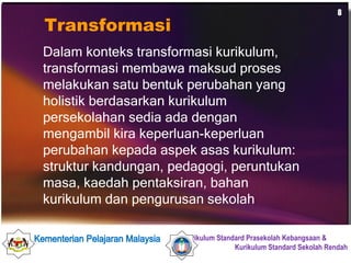 Transformasi Dalam konteks transformasi kurikulum, transformasi membawa maksud proses melakukan satu bentuk perubahan yang holistik berdasarkan kurikulum persekolahan sedia ada dengan mengambil kira keperluan-keperluan perubahan kepada aspek asas kurikulum: struktur kandungan, pedagogi, peruntukan masa, kaedah pentaksiran, bahan kurikulum dan pengurusan sekolah 