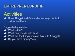 ENTREPRENEURSHIPENTREPRENEURSHIP
Activities
 Show Ringgit and Sen and encourage pupils to
talk about them
Suggested questions
 What is this?
 What can you do with this?
 What are the things you can buy with 1 ringgit?
 Do you save money? etc.
 