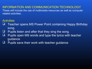 INFORMATION AND COMMUNICATION TECHNOLOGY
These will include the use of multimedia resources as well as computer
related activities.
Activities
 Teacher opens MS Power Point containing Happy Birthday
song.
 Pupils listen and after that they sing the song.
 Pupils open MS words and type the lyrics with teacher
guidance
 Pupils save their work with teacher guidance
 