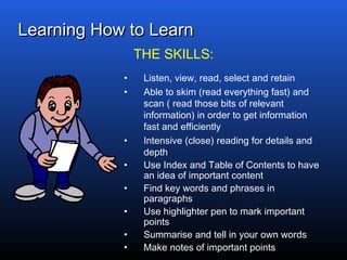 Learning How to LearnLearning How to Learn
• Listen, view, read, select and retain
• Able to skim (read everything fast) and
scan ( read those bits of relevant
information) in order to get information
fast and efficiently
• Intensive (close) reading for details and
depth
• Use Index and Table of Contents to have
an idea of important content
• Find key words and phrases in
paragraphs
• Use highlighter pen to mark important
points
• Summarise and tell in your own words
• Make notes of important points
THE SKILLS:
 